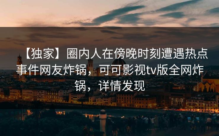 【独家】圈内人在傍晚时刻遭遇热点事件网友炸锅,可可影视tv版全网炸锅,详情发现 【独家】圈内人在傍晚时刻遭遇热点事件网友炸锅,可可影视tv版全网炸锅,详情发现