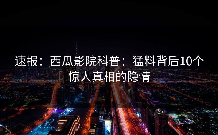 速报:西瓜影院科普:猛料背后10个惊人真相的隐情 速报:西瓜影院科普:猛料背后10个惊人真相的隐情