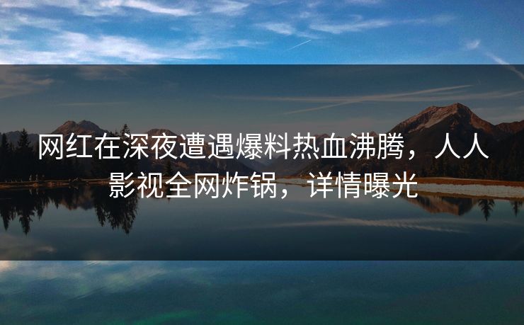 网红在深夜遭遇爆料热血沸腾,人人影视全网炸锅,详情曝光 网红在深夜遭遇爆料热血沸腾,人人影视全网炸锅,详情曝光