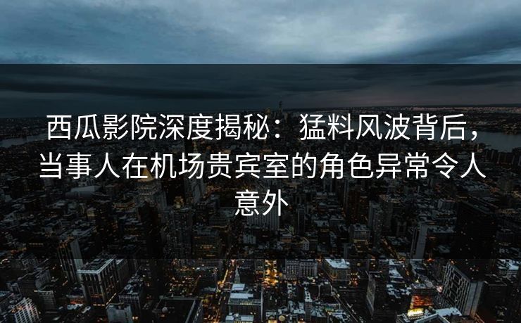 西瓜影院深度揭秘：猛料风波背后，当事人在机场贵宾室的角色异常令人意外