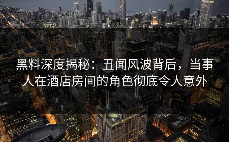黑料深度揭秘：丑闻风波背后，当事人在酒店房间的角色彻底令人意外