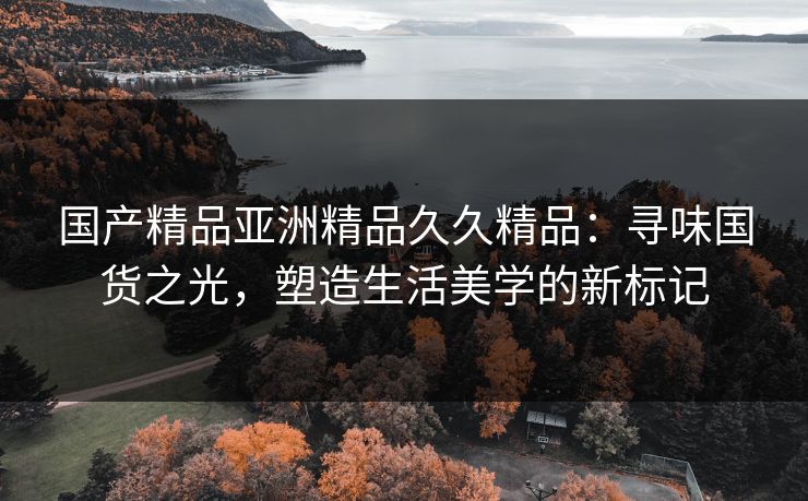 国产精品亚洲精品久久精品：寻味国货之光，塑造生活美学的新标记