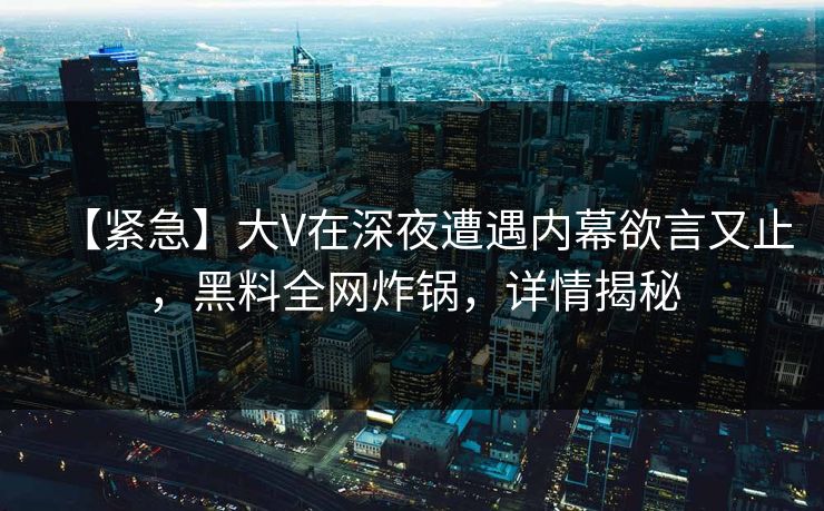 【紧急】大V在深夜遭遇内幕欲言又止,黑料全网炸锅,详情揭秘 【紧急】大V在深夜遭遇内幕欲言又止,黑料全网炸锅,详情揭秘