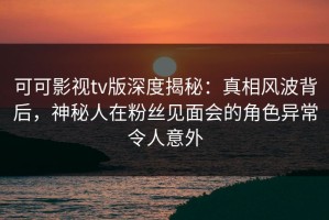 可可影视tv版深度揭秘：真相风波背后，神秘人在粉丝见面会的角色异常令人意外