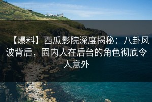 【爆料】西瓜影院深度揭秘：八卦风波背后，圈内人在后台的角色彻底令人意外