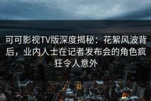 可可影视TV版深度揭秘：花絮风波背后，业内人士在记者发布会的角色疯狂令人意外