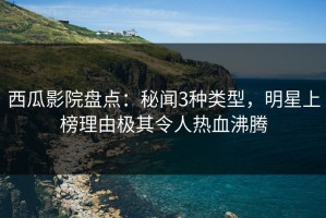 西瓜影院盘点：秘闻3种类型，明星上榜理由极其令人热血沸腾