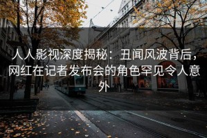 人人影视深度揭秘：丑闻风波背后，网红在记者发布会的角色罕见令人意外