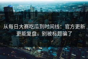 从每日大赛吃瓜到时间线：官方更新更能复盘，别被标题骗了