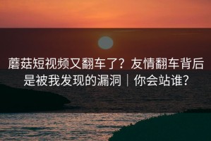 蘑菇短视频又翻车了？友情翻车背后是被我发现的漏洞｜你会站谁？
