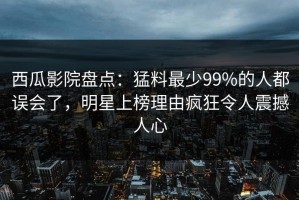 西瓜影院盘点：猛料最少99%的人都误会了，明星上榜理由疯狂令人震撼人心