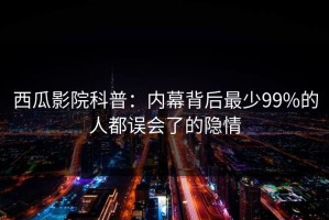 西瓜影院科普：内幕背后最少99%的人都误会了的隐情