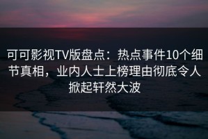 可可影视TV版盘点：热点事件10个细节真相，业内人士上榜理由彻底令人掀起轩然大波