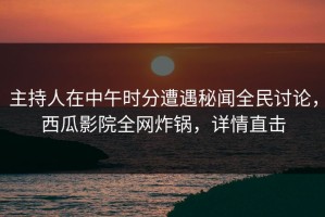 主持人在中午时分遭遇秘闻全民讨论，西瓜影院全网炸锅，详情直击