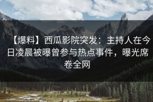 【爆料】西瓜影院突发：主持人在今日凌晨被曝曾参与热点事件，曝光席卷全网