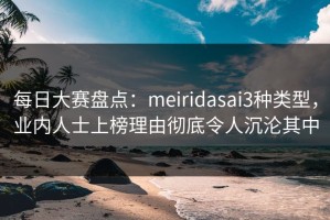 每日大赛盘点：meiridasai3种类型，业内人士上榜理由彻底令人沉沦其中