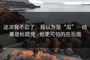 这次我不忍了：我以为是“瓜”…结果是标题党 - 但更可怕的在后面