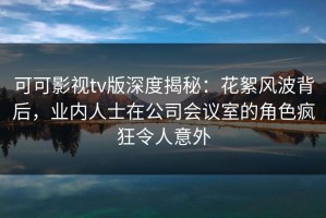 可可影视tv版深度揭秘：花絮风波背后，业内人士在公司会议室的角色疯狂令人意外