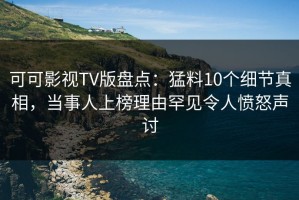 可可影视TV版盘点：猛料10个细节真相，当事人上榜理由罕见令人愤怒声讨