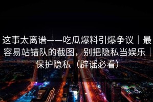 这事太离谱——吃瓜爆料引爆争议｜最容易站错队的截图，别把隐私当娱乐｜保护隐私（辟谣必看）