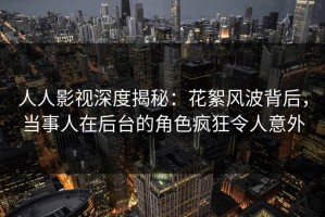 人人影视深度揭秘：花絮风波背后，当事人在后台的角色疯狂令人意外