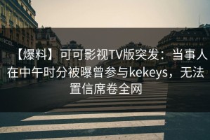 【爆料】可可影视TV版突发：当事人在中午时分被曝曾参与kekeys，无法置信席卷全网