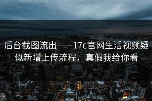 后台截图流出——17c官网生活视频疑似新增上传流程，真假我给你看