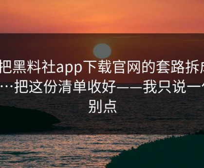 我把黑料社app下载官网的套路拆成4步…把这份清单收好——我只说一句：别点