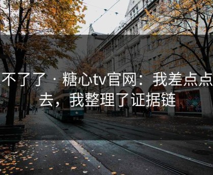 忍不了了 · 糖心tv官网：我差点点进去，我整理了证据链