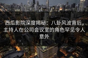 西瓜影院深度揭秘：八卦风波背后，主持人在公司会议室的角色罕见令人意外