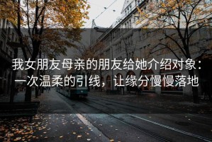 我女朋友母亲的朋友给她介绍对象：一次温柔的引线，让缘分慢慢落地