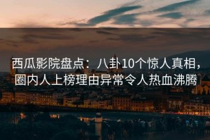 西瓜影院盘点：八卦10个惊人真相，圈内人上榜理由异常令人热血沸腾