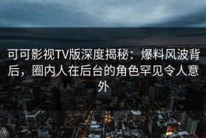 可可影视TV版深度揭秘：爆料风波背后，圈内人在后台的角色罕见令人意外