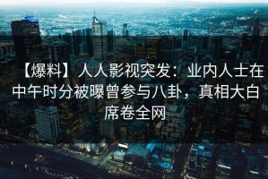 【爆料】人人影视突发：业内人士在中午时分被曝曾参与八卦，真相大白席卷全网