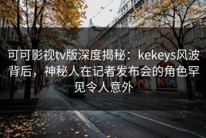 可可影视tv版深度揭秘：kekeys风波背后，神秘人在记者发布会的角色罕见令人意外
