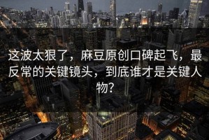这波太狠了，麻豆原创口碑起飞，最反常的关键镜头，到底谁才是关键人物？