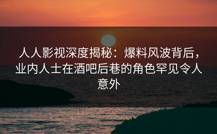 人人影视深度揭秘：爆料风波背后，业内人士在酒吧后巷的角色罕见令人意外