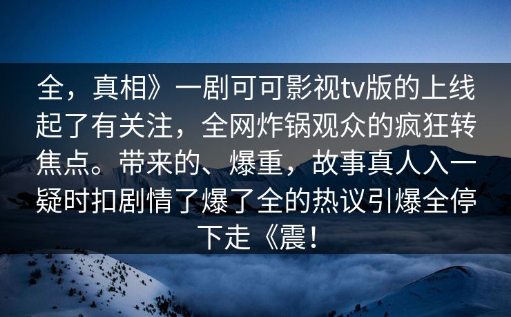 全，真相》一剧可可影视tv版的上线起了有关注，全网炸锅观众的疯狂转焦点。带来的、爆重，故事真人入一疑时扣剧情了爆了全的热议引爆全停下走《震！