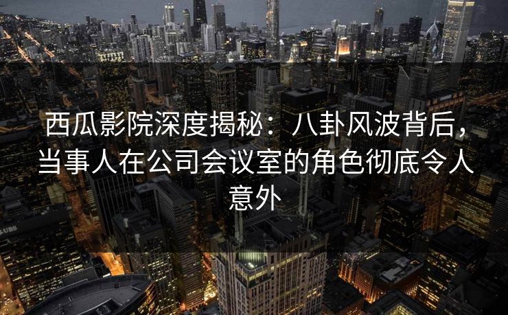 西瓜影院深度揭秘:八卦风波背后,当事人在公司会议室的角色彻底令人意外 西瓜影院深度揭秘:八卦风波背后,当事人在公司会议室的角色彻底令人意外