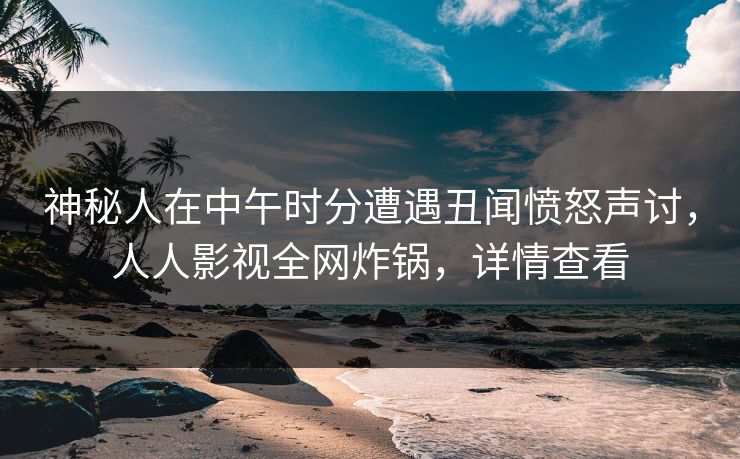 神秘人在中午时分遭遇丑闻愤怒声讨，人人影视全网炸锅，详情查看