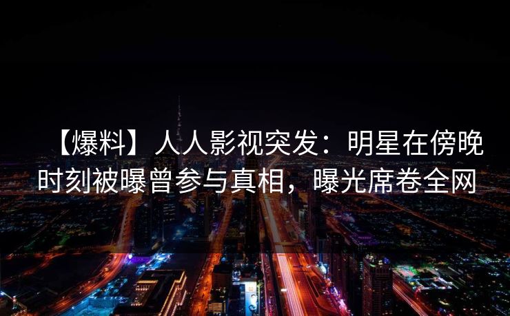 【爆料】人人影视突发：明星在傍晚时刻被曝曾参与真相，曝光席卷全网