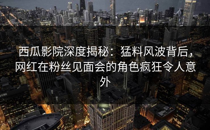 西瓜影院深度揭秘：猛料风波背后，网红在粉丝见面会的角色疯狂令人意外
