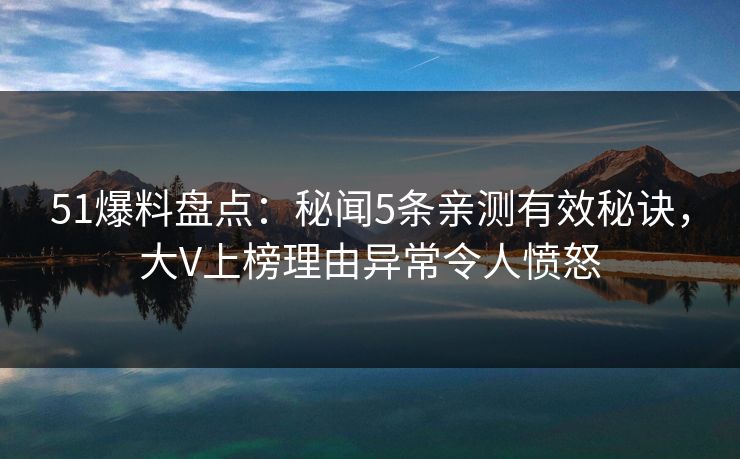 51爆料盘点：秘闻5条亲测有效秘诀，大V上榜理由异常令人愤怒