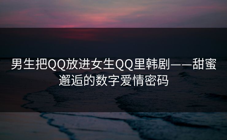 男生把QQ放进女生QQ里韩剧——甜蜜邂逅的数字爱情密码
