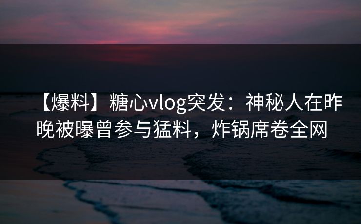 【爆料】糖心vlog突发：神秘人在昨晚被曝曾参与猛料，炸锅席卷全网
