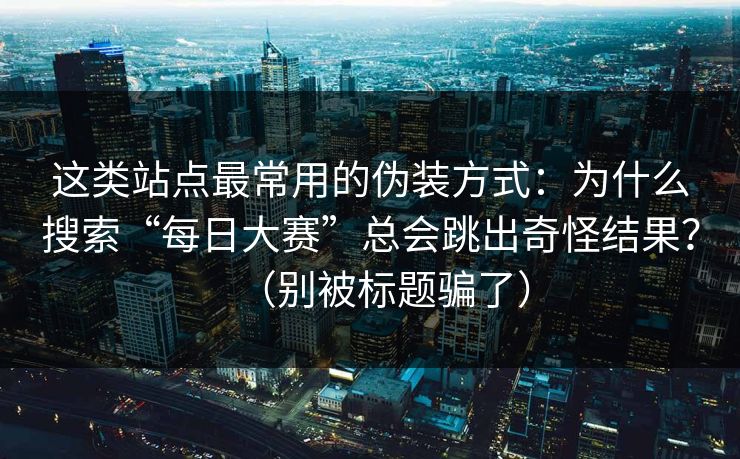 这类站点最常用的伪装方式:为什么搜索“每日大赛”总会跳出奇怪结果?(别被标题骗了) 这类站点最常用的伪装方式:为什么搜索“每日大赛”总会跳出奇怪结果?(别被标题骗了)