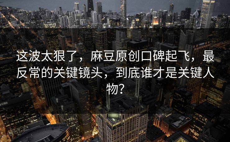 这波太狠了,麻豆原创口碑起飞,最反常的关键镜头,到底谁才是关键人物? 这波太狠了,麻豆原创口碑起飞,最反常的关键镜头,到底谁才是关键人物?